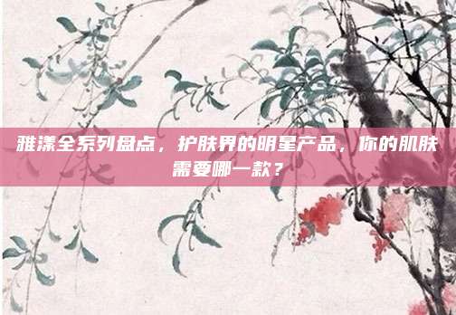雅漾全系列盘点,护肤界的明星产品,你的肌肤需要哪一款?