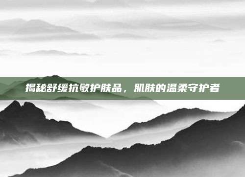 揭秘舒缓抗敏护肤品，肌肤的温柔守护者