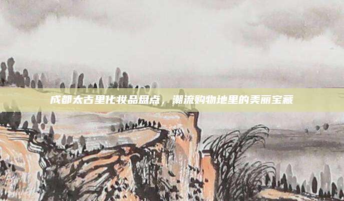 成都太古里化妆品盘点，潮流购物地里的美丽宝藏