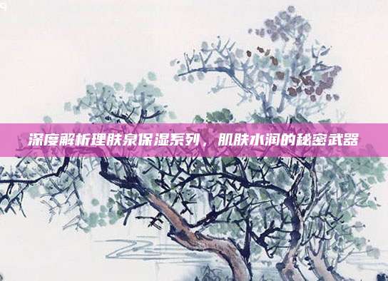深度解析理肤泉保湿系列，肌肤水润的秘密武器