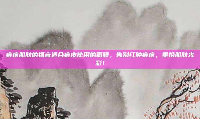 痘痘肌肤的福音适合痘皮使用的面膜，告别红肿痘痘，重拾肌肤光彩！