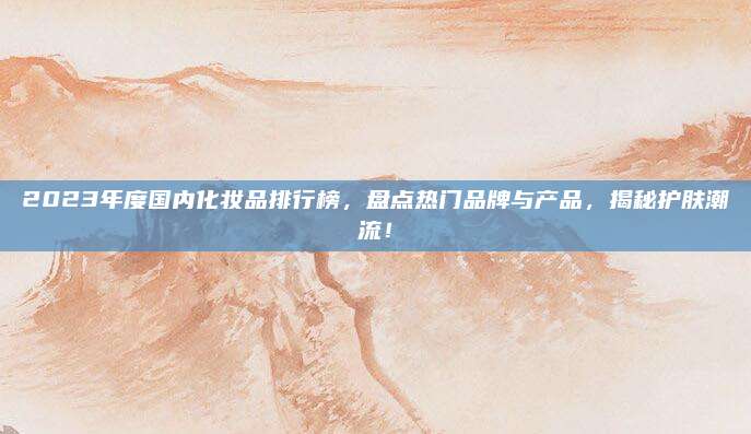 2023年度国内化妆品排行榜,盘点热门品牌与产品,揭秘护肤潮流!