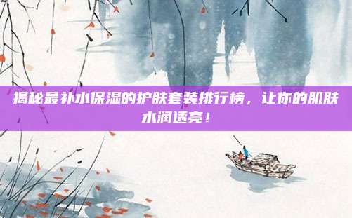 揭秘最补水保湿的护肤套装排行榜,让你的肌肤水润透亮!