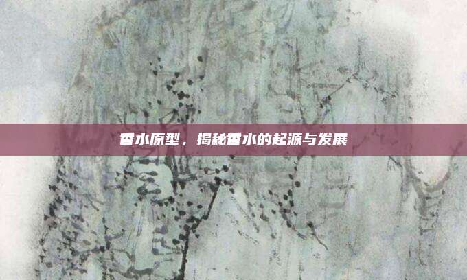 香水原型，揭秘香水的起源与发展