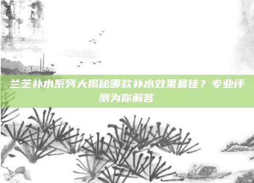 兰芝补水系列大揭秘哪款补水效果最佳?专业评测为你解答