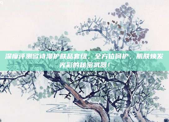 深度评测欧诗漫护肤品套组，全方位呵护，肌肤焕发光彩的秘密武器！