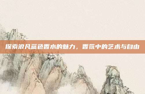 探索浪凡蓝色香水的魅力，香氛中的艺术与自由