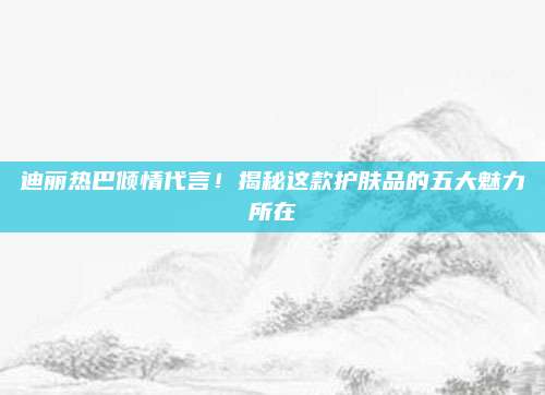 迪丽热巴倾情代言！揭秘这款护肤品的五大魅力所在