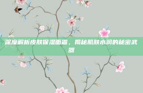 深度解析皮肤保湿面霜，揭秘肌肤水润的秘密武器