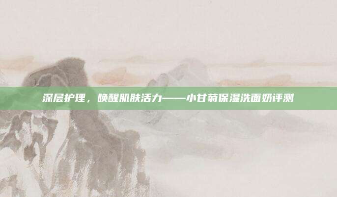 深层护理，唤醒肌肤活力——小甘菊保湿洗面奶评测