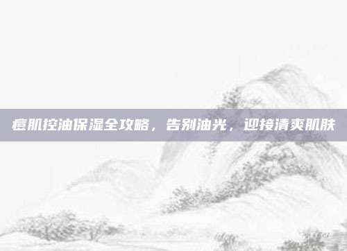 痘肌控油保湿全攻略，告别油光，迎接清爽肌肤
