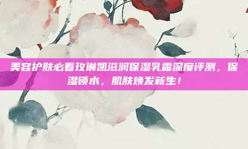 美容护肤必看玫琳凯滋润保湿乳霜深度评测，保湿锁水，肌肤焕发新生！
