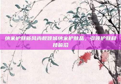 纳米护肤新风尚靓倾城纳米护肤品,引领护肤科技前沿