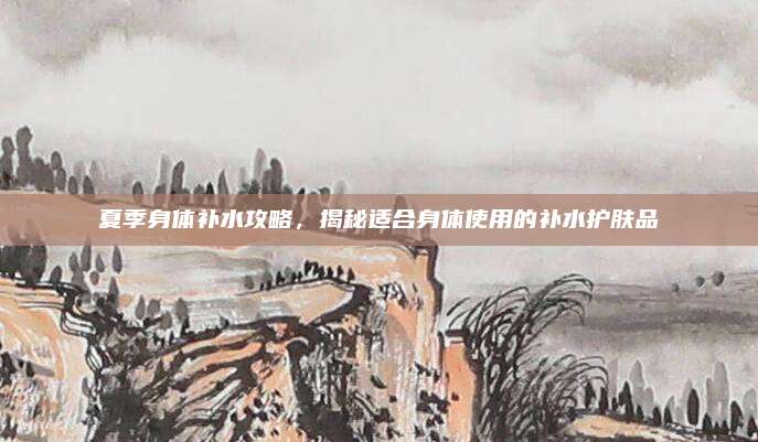 夏季身体补水攻略,揭秘适合身体使用的补水护肤品