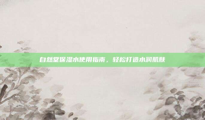 自然堂保湿水使用指南,轻松打造水润肌肤