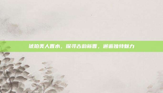 琥珀美人香水，探寻古韵新香，邂逅独特魅力