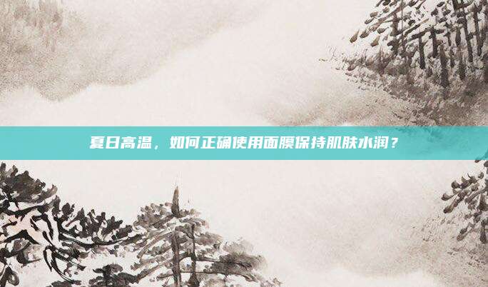 夏日高温，如何正确使用面膜保持肌肤水润？
