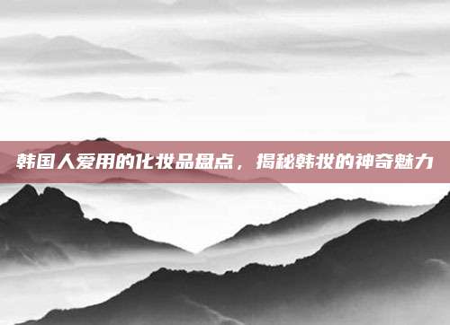 韩国人爱用的化妆品盘点，揭秘韩妆的神奇魅力