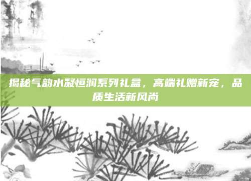 揭秘气韵水凝恒润系列礼盒,高端礼赠新宠,品质生活新风尚