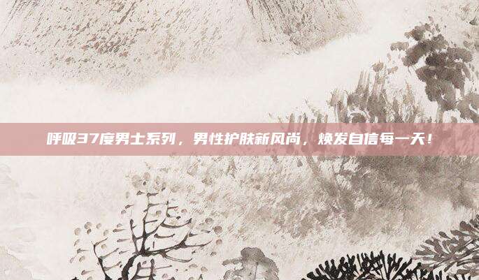 呼吸37度男士系列,男性护肤新风尚,焕发自信每一天!