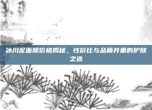 冰川泥面膜价格揭秘，性价比与品质并重的护肤之选