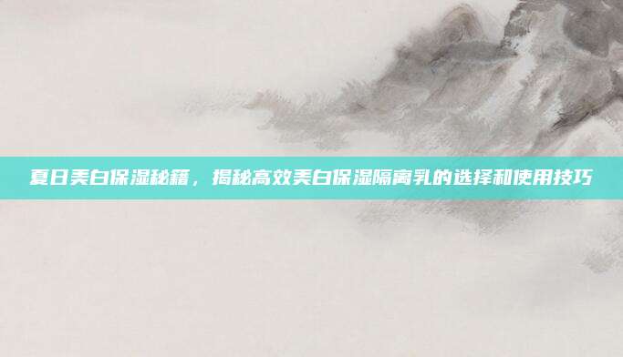 夏日美白保湿秘籍,揭秘高效美白保湿隔离乳的选择和使用技巧