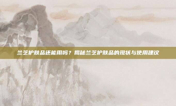 兰芝护肤品还能用吗？揭秘兰芝护肤品的现状与使用建议