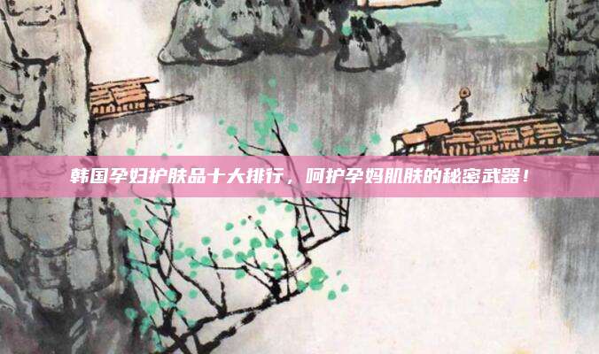 韩国孕妇护肤品十大排行，呵护孕妈肌肤的秘密武器！
