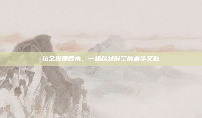 铂金邂逅香水,一场跨越时空的奢华交融
