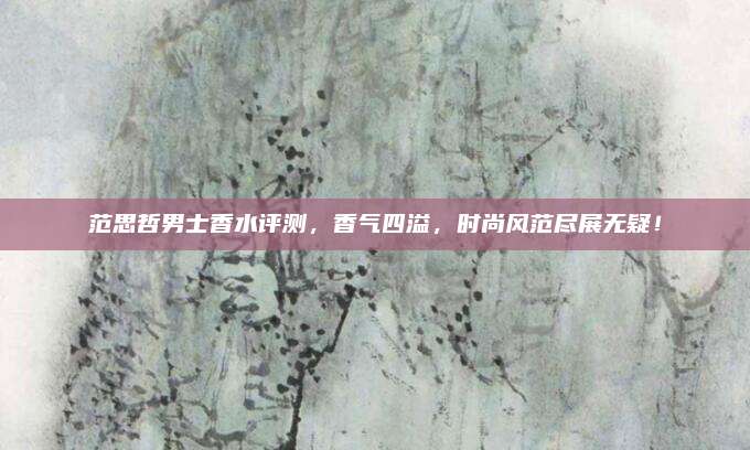 范思哲男士香水评测,香气四溢,时尚风范尽展无疑!