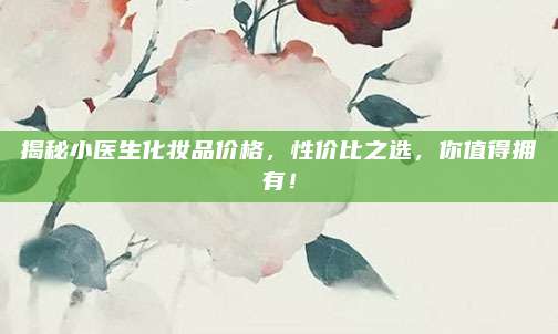 揭秘小医生化妆品价格,性价比之选,你值得拥有!