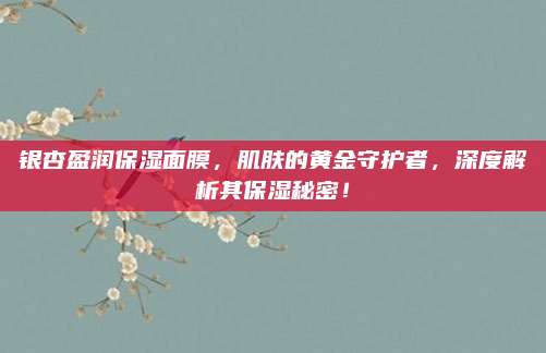 银杏盈润保湿面膜，肌肤的黄金守护者，深度解析其保湿秘密！