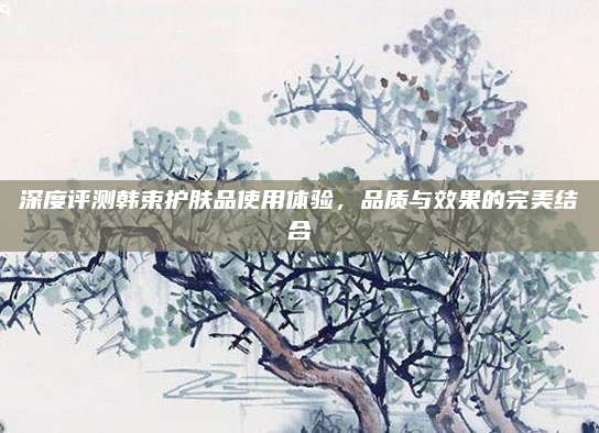 深度评测韩束护肤品使用体验,品质与效果的完美结合