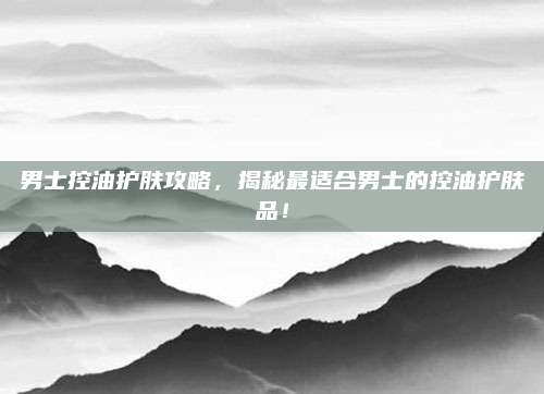 男士控油护肤攻略,揭秘最适合男士的控油护肤品!