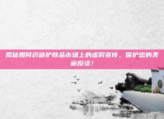 揭秘如何识破护肤品市场上的虚假宣传，保护您的美丽投资！