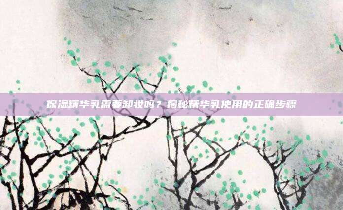 保湿精华乳需要卸妆吗？揭秘精华乳使用的正确步骤