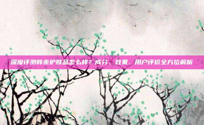 深度评测韩束护肤品怎么样?成分、效果、用户评价全方位解析