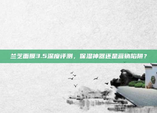 兰芝面膜3.5深度评测，保湿神器还是营销陷阱？
