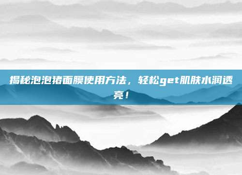 揭秘泡泡猪面膜使用方法，轻松get肌肤水润透亮！