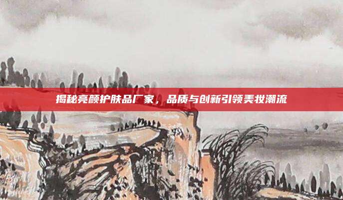 揭秘亮颜护肤品厂家，品质与创新引领美妆潮流