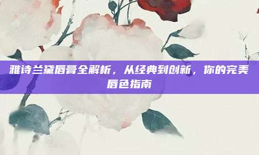 雅诗兰黛唇膏全解析，从经典到创新，你的完美唇色指南