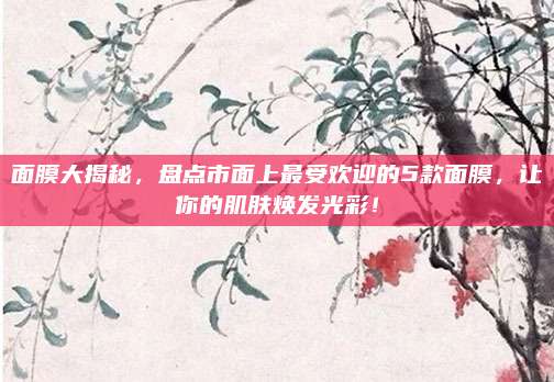 面膜大揭秘，盘点市面上最受欢迎的5款面膜，让你的肌肤焕发光彩！