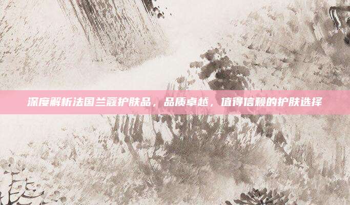 深度解析法国兰蔻护肤品，品质卓越，值得信赖的护肤选择
