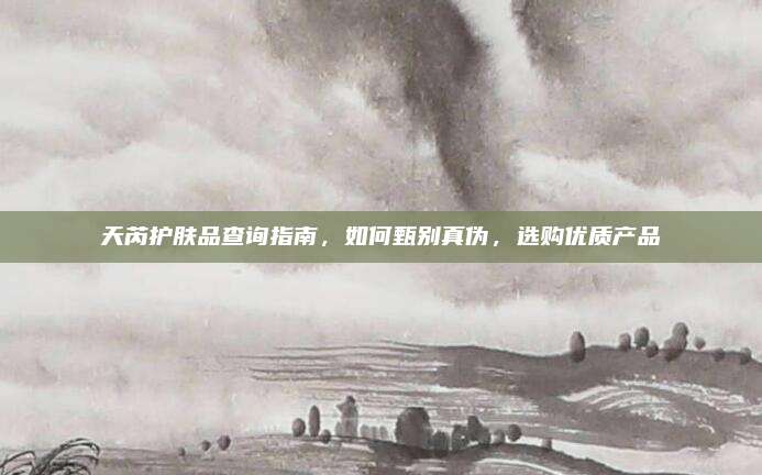 天芮护肤品查询指南，如何甄别真伪，选购优质产品