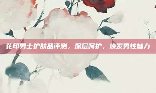 花印男士护肤品评测,深层呵护,焕发男性魅力