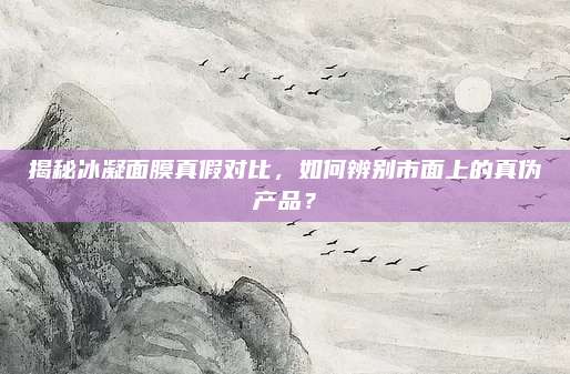 揭秘冰凝面膜真假对比,如何辨别市面上的真伪产品?
