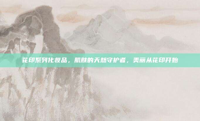 花印系列化妆品,肌肤的天然守护者,美丽从花印开始