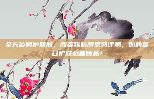 全方位呵护肌肤,欧莱雅防晒系列评测,你的夏日护肤必备良品!