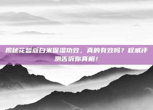 揭秘花皙蔻白米保湿功效,真的有效吗?权威评测告诉你真相!