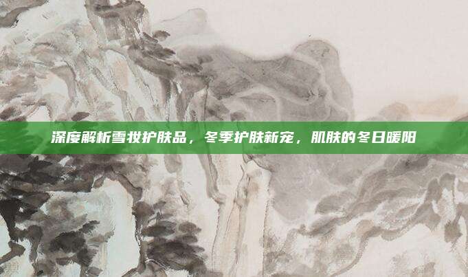 深度解析雪妆护肤品,冬季护肤新宠,肌肤的冬日暖阳